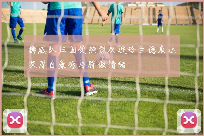 挪威队归国受热烈欢迎哈兰德表达深厚自豪感与骄傲情绪