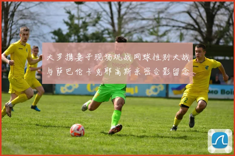大罗携妻子现场观战网球性别大战与萨巴伦卡克耶高斯亲密合影留念