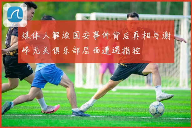 媒体人解读国安事件背后真相与谢峰无关俱乐部层面遭遇指控