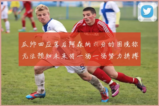 瓜帅回应落后阿森纳六分的困境称无法预知未来将一场一场努力拼搏