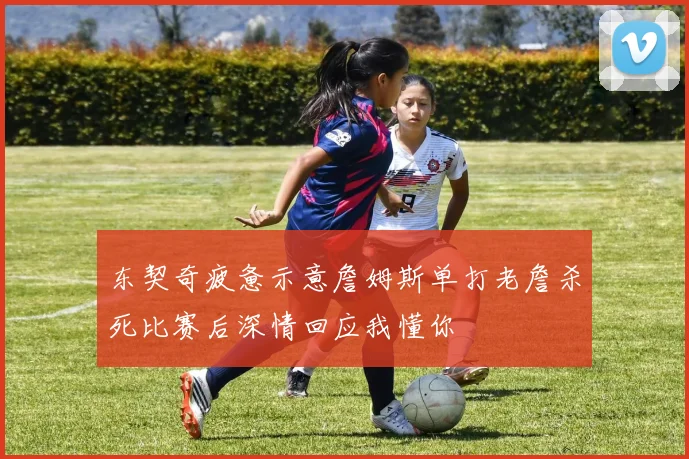 东契奇疲惫示意詹姆斯单打老詹杀死比赛后深情回应我懂你