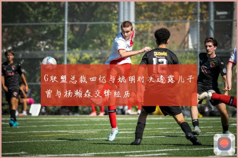 G联盟总裁回忆与姚明对决透露儿子曾与杨瀚森交锋经历