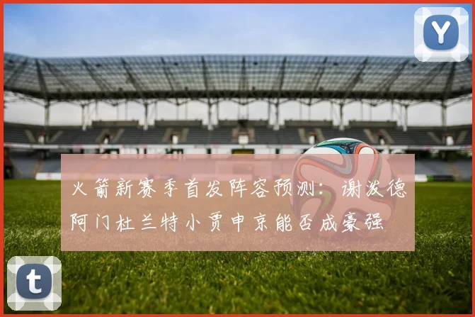 火箭新赛季首发阵容预测：谢泼德阿门杜兰特小贾申京能否成豪强