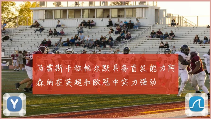 马雷斯卡称帕尔默具备首发能力阿森纳在英超和欧冠中实力强劲