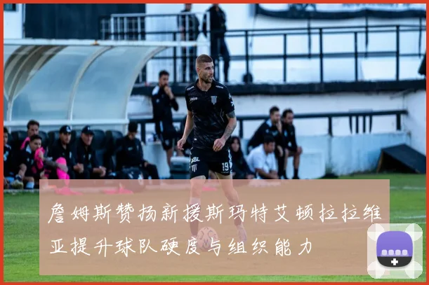 詹姆斯赞扬新援斯玛特艾顿拉拉维亚提升球队硬度与组织能力