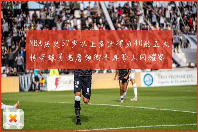 NBA历史37岁以上多次得分40的五大传奇球员老詹领衔乔库等人闪耀赛场