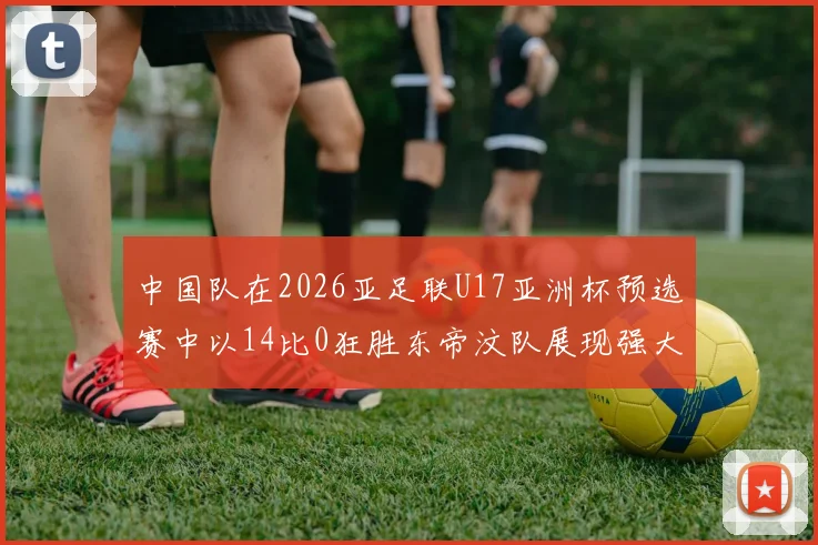 中国队在2026亚足联U17亚洲杯预选赛中以14比0狂胜东帝汶队展现强大实力