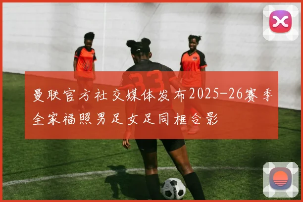 曼联官方社交媒体发布2025-26赛季全家福照男足女足同框合影