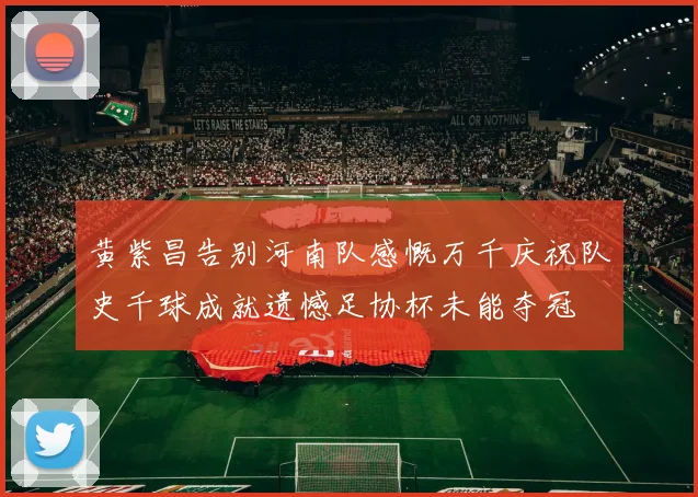黄紫昌告别河南队感慨万千庆祝队史千球成就遗憾足协杯未能夺冠
