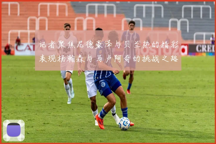 记者聚焦尼德豪泽与贝兰热的精彩表现杨瀚森与马卢阿奇的挑战之路依旧艰难