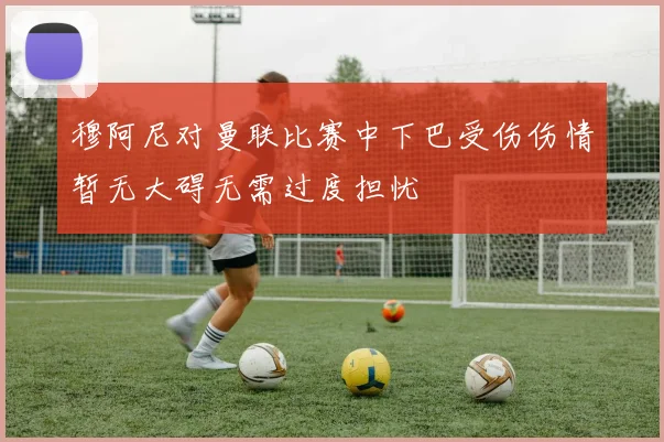 穆阿尼对曼联比赛中下巴受伤伤情暂无大碍无需过度担忧