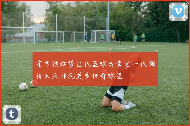 霍华德称赞当代篮球为黄金一代期待未来涌现更多传奇球星