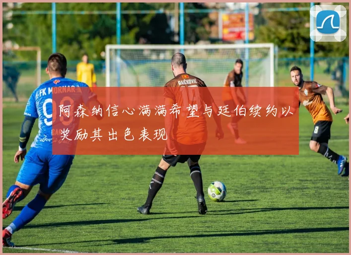 阿森纳信心满满希望与廷伯续约以奖励其出色表现