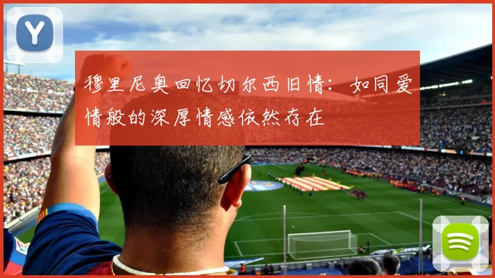 穆里尼奥回忆切尔西旧情：如同爱情般的深厚情感依然存在
