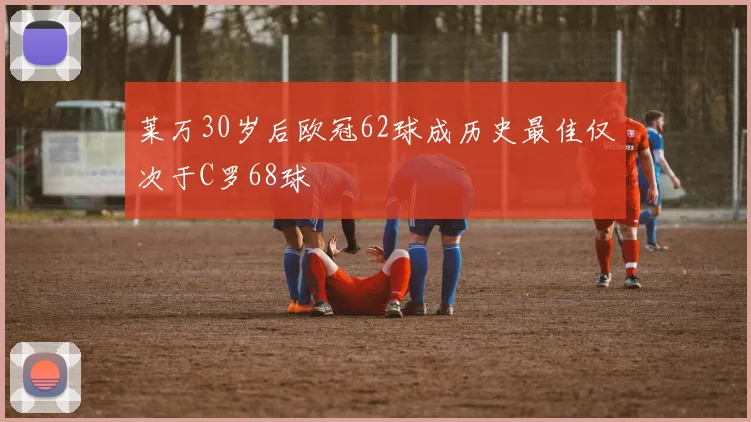 莱万30岁后欧冠62球成历史最佳仅次于C罗68球