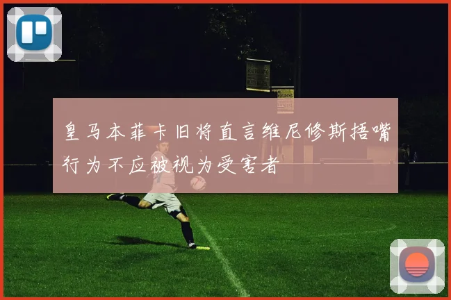 皇马本菲卡旧将直言维尼修斯捂嘴行为不应被视为受害者