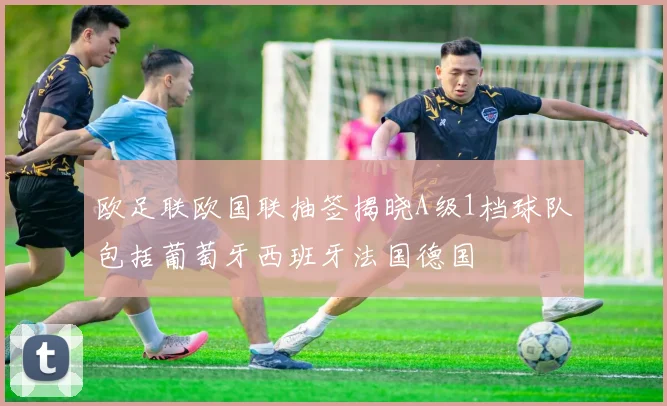 欧足联欧国联抽签揭晓A级1档球队包括葡萄牙西班牙法国德国