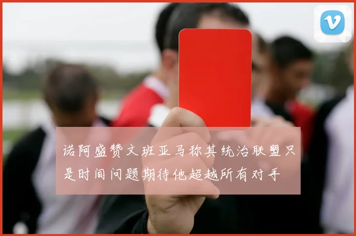 诺阿盛赞文班亚马称其统治联盟只是时间问题期待他超越所有对手