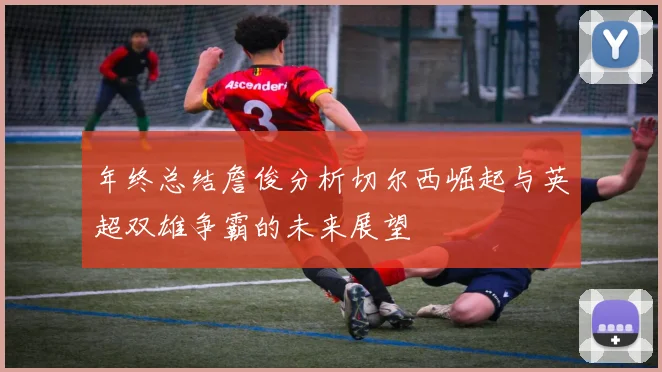 年终总结詹俊分析切尔西崛起与英超双雄争霸的未来展望