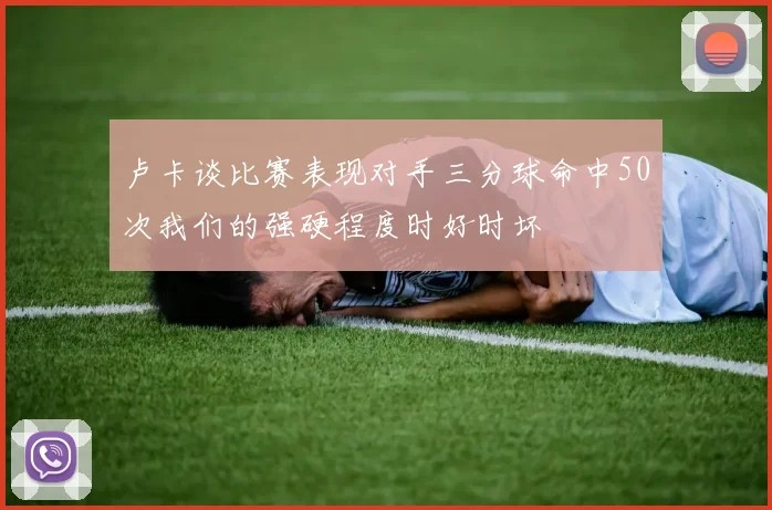 卢卡谈比赛表现对手三分球命中50次我们的强硬程度时好时坏