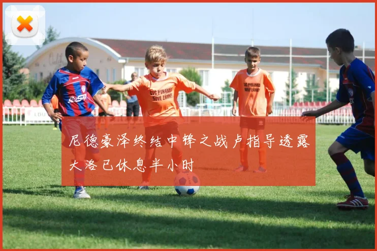 尼德豪泽终结中锋之战卢指导透露大洛已休息半小时