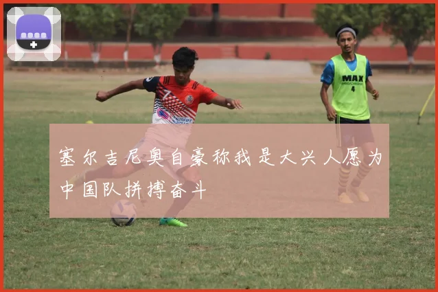 塞尔吉尼奥自豪称我是大兴人愿为中国队拼搏奋斗