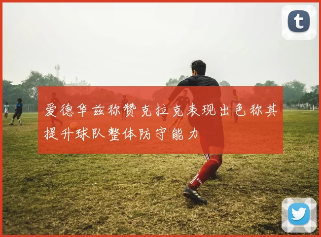 爱德华兹称赞克拉克表现出色称其提升球队整体防守能力