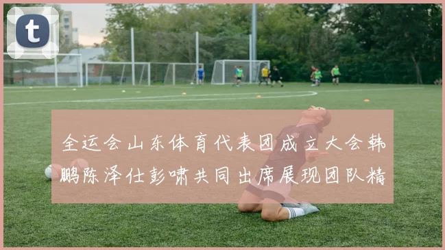 全运会山东体育代表团成立大会韩鹏陈泽仕彭啸共同出席展现团队精神与风采