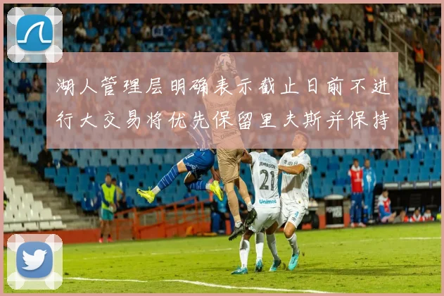 湖人管理层明确表示截止日前不进行大交易将优先保留里夫斯并保持灵活性