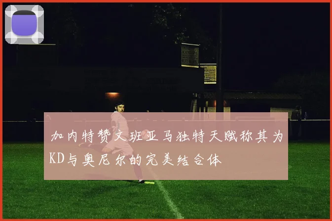 加内特赞文班亚马独特天赋称其为KD与奥尼尔的完美结合体