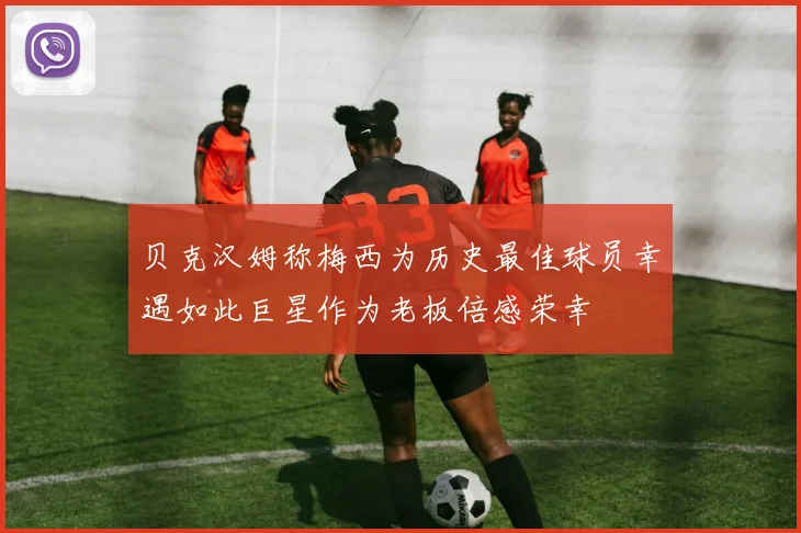 贝克汉姆称梅西为历史最佳球员幸遇如此巨星作为老板倍感荣幸