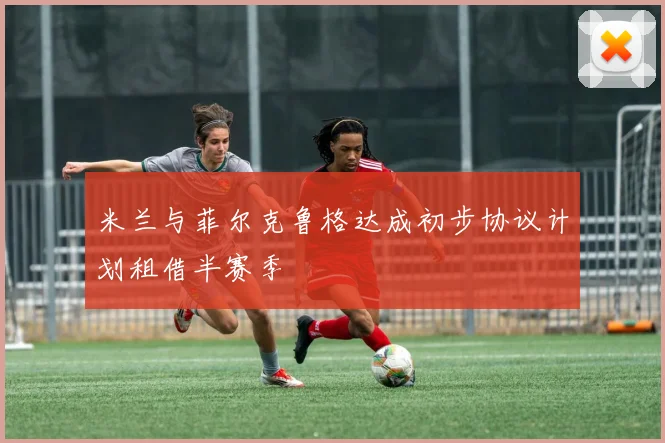 米兰与菲尔克鲁格达成初步协议计划租借半赛季