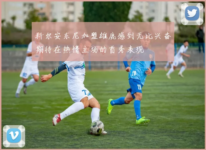 科尔安东尼加盟雄鹿感到无比兴奋期待在热情主场的首秀表现