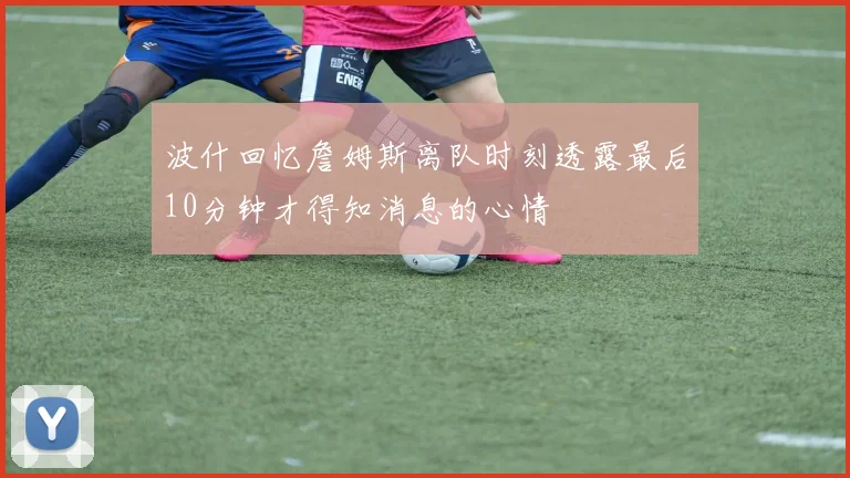 波什回忆詹姆斯离队时刻透露最后10分钟才得知消息的心情