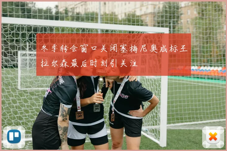冬季转会窗口关闭塞梅尼奥成标王拉尔森最后时刻引关注